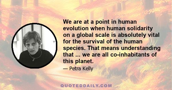 We are at a point in human evolution when human solidarity on a global scale is absolutely vital for the survival of the human species. That means understanding that ... we are all co-inhabitants of this planet.