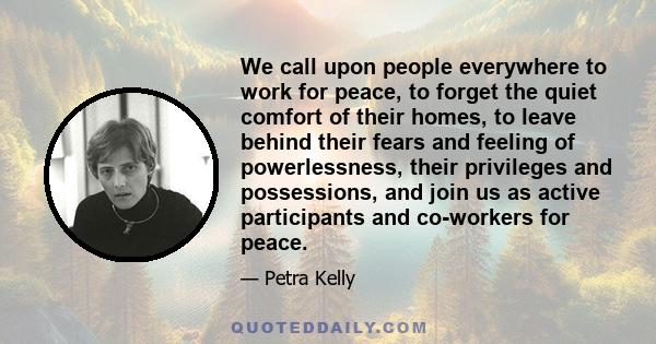 We call upon people everywhere to work for peace, to forget the quiet comfort of their homes, to leave behind their fears and feeling of powerlessness, their privileges and possessions, and join us as active