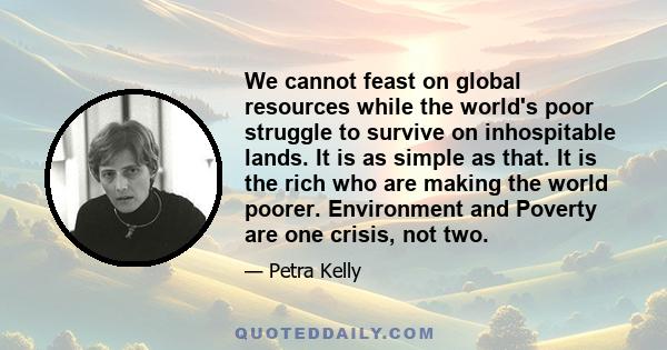 We cannot feast on global resources while the world's poor struggle to survive on inhospitable lands. It is as simple as that. It is the rich who are making the world poorer. Environment and Poverty are one crisis, not