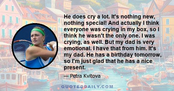 He does cry a lot. It's nothing new, nothing special! And actually I think everyone was crying in my box, so I think he wasn't the only one. I was crying, as well. But my dad is very emotional. I have that from him.