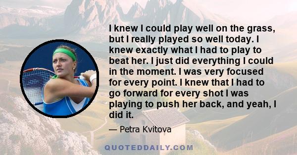 I knew I could play well on the grass, but I really played so well today. I knew exactly what I had to play to beat her. I just did everything I could in the moment. I was very focused for every point. I knew that I had 