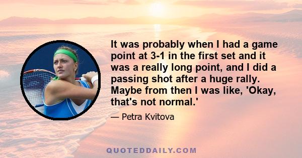 It was probably when I had a game point at 3-1 in the first set and it was a really long point, and I did a passing shot after a huge rally. Maybe from then I was like, 'Okay, that's not normal.'