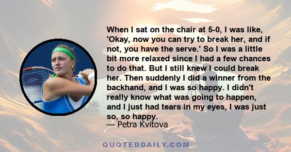 When I sat on the chair at 5-0, I was like, 'Okay, now you can try to break her, and if not, you have the serve.' So I was a little bit more relaxed since I had a few chances to do that. But I still knew I could break