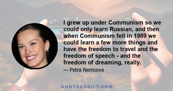 I grew up under Communism so we could only learn Russian, and then when Communism fell in 1989 we could learn a few more things and have the freedom to travel and the freedom of speech - and the freedom of dreaming,