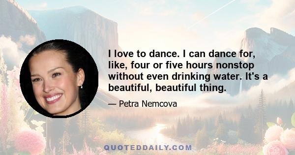 I love to dance. I can dance for, like, four or five hours nonstop without even drinking water. It's a beautiful, beautiful thing.