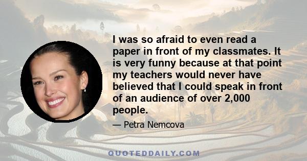 I was so afraid to even read a paper in front of my classmates. It is very funny because at that point my teachers would never have believed that I could speak in front of an audience of over 2,000 people.