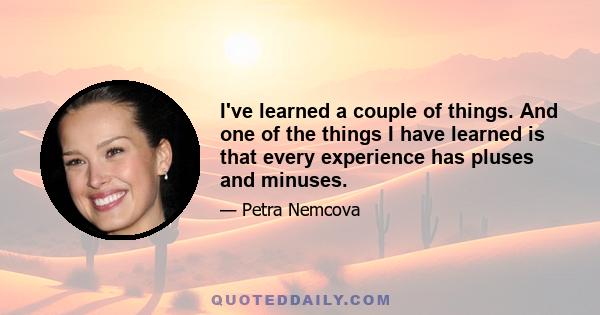 I've learned a couple of things. And one of the things I have learned is that every experience has pluses and minuses.