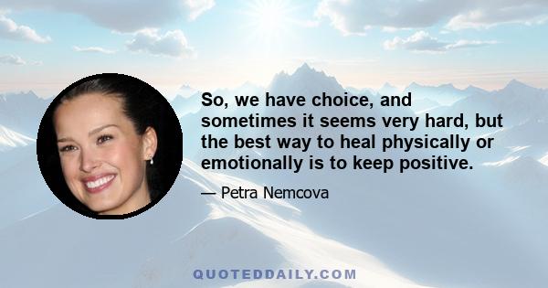 So, we have choice, and sometimes it seems very hard, but the best way to heal physically or emotionally is to keep positive.