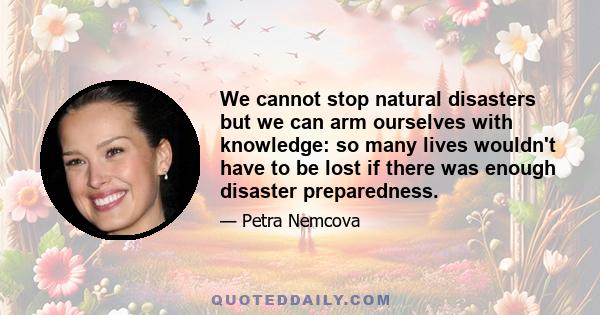 We cannot stop natural disasters but we can arm ourselves with knowledge: so many lives wouldn't have to be lost if there was enough disaster preparedness.