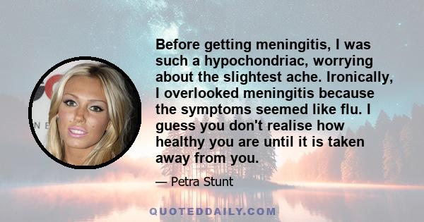 Before getting meningitis, I was such a hypochondriac, worrying about the slightest ache. Ironically, I overlooked meningitis because the symptoms seemed like flu. I guess you don't realise how healthy you are until it