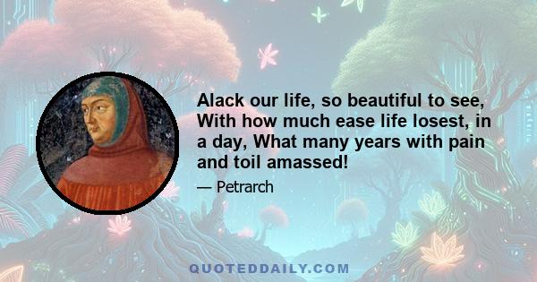 Alack our life, so beautiful to see, With how much ease life losest, in a day, What many years with pain and toil amassed!