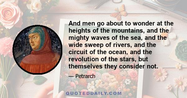 And men go about to wonder at the heights of the mountains, and the mighty waves of the sea, and the wide sweep of rivers, and the circuit of the ocean, and the revolution of the stars, but themselves they consider not.