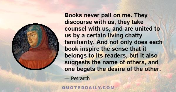 Books never pall on me. They discourse with us, they take counsel with us, and are united to us by a certain living chatty familiarity. And not only does each book inspire the sense that it belongs to its readers, but