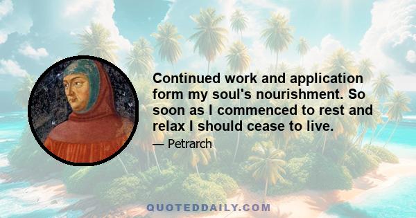 Continued work and application form my soul's nourishment. So soon as I commenced to rest and relax I should cease to live.