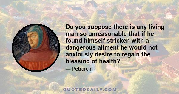 Do you suppose there is any living man so unreasonable that if he found himself stricken with a dangerous ailment he would not anxiously desire to regain the blessing of health?