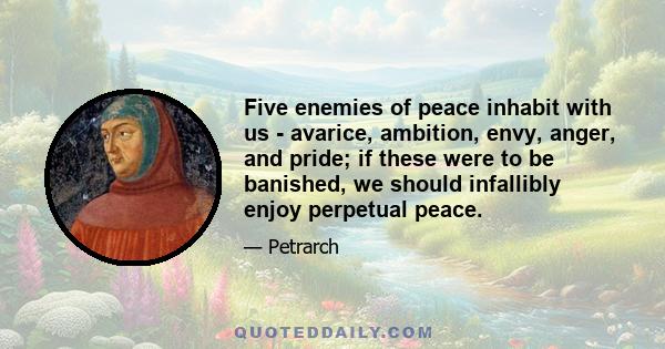 Five enemies of peace inhabit with us - avarice, ambition, envy, anger, and pride; if these were to be banished, we should infallibly enjoy perpetual peace.