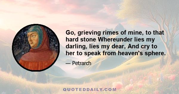 Go, grieving rimes of mine, to that hard stone Whereunder lies my darling, lies my dear, And cry to her to speak from heaven's sphere.