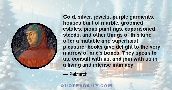 Gold, silver, jewels, purple garments, houses built of marble, groomed estates, pious paintings, caparisoned steeds, and other things of this kind offer a mutable and superficial pleasure; books give delight to the very 