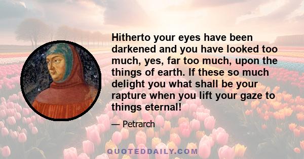 Hitherto your eyes have been darkened and you have looked too much, yes, far too much, upon the things of earth. If these so much delight you what shall be your rapture when you lift your gaze to things eternal!