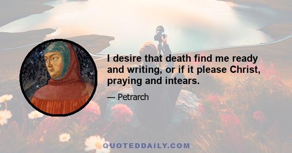 I desire that death find me ready and writing, or if it please Christ, praying and intears.