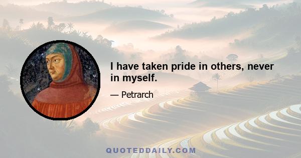 I have taken pride in others, never in myself.