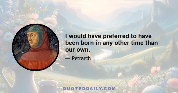 I would have preferred to have been born in any other time than our own.