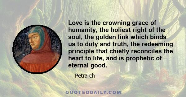 Love is the crowning grace of humanity, the holiest right of the soul, the golden link which binds us to duty and truth, the redeeming principle that chiefly reconciles the heart to life, and is prophetic of eternal