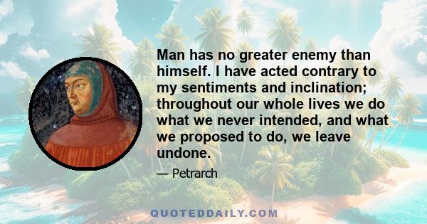 Man has no greater enemy than himself. I have acted contrary to my sentiments and inclination; throughout our whole lives we do what we never intended, and what we proposed to do, we leave undone.