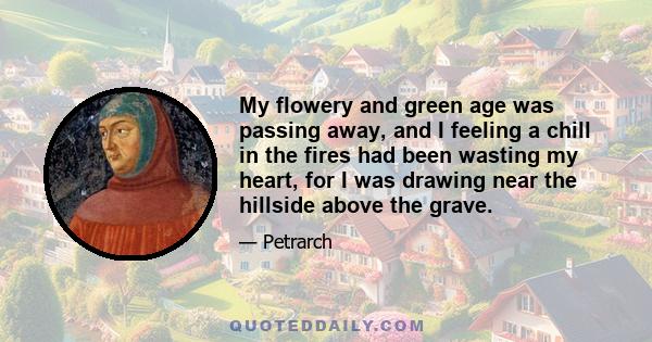 My flowery and green age was passing away, and I feeling a chill in the fires had been wasting my heart, for I was drawing near the hillside above the grave.