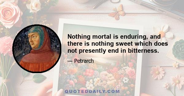 Nothing mortal is enduring, and there is nothing sweet which does not presently end in bitterness.