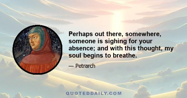 Perhaps out there, somewhere, someone is sighing for your absence; and with this thought, my soul begins to breathe.