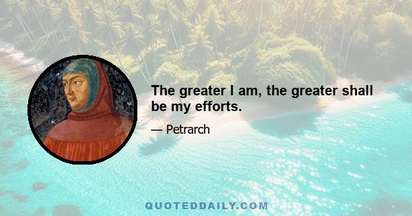 The greater I am, the greater shall be my efforts.