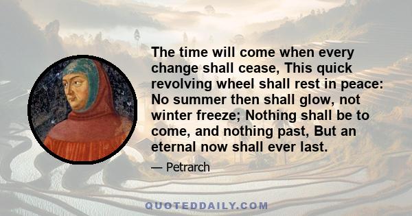 The time will come when every change shall cease, This quick revolving wheel shall rest in peace: No summer then shall glow, not winter freeze; Nothing shall be to come, and nothing past, But an eternal now shall ever