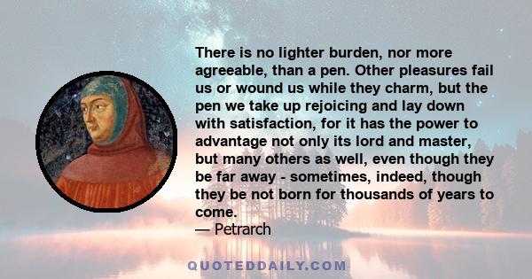 There is no lighter burden, nor more agreeable, than a pen. Other pleasures fail us or wound us while they charm, but the pen we take up rejoicing and lay down with satisfaction, for it has the power to advantage not