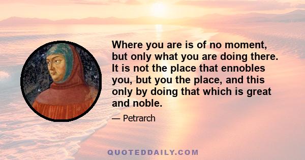 Where you are is of no moment, but only what you are doing there. It is not the place that ennobles you, but you the place, and this only by doing that which is great and noble.