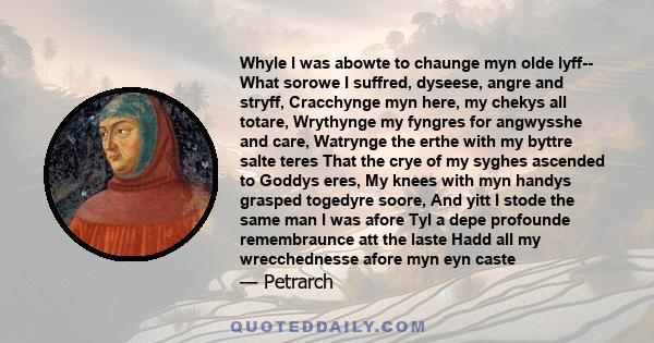 Whyle I was abowte to chaunge myn olde lyff-- What sorowe I suffred, dyseese, angre and stryff, Cracchynge myn here, my chekys all totare, Wrythynge my fyngres for angwysshe and care, Watrynge the erthe with my byttre