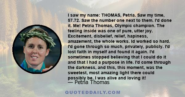 I saw my name: THOMAS, Petria. Saw my time, 57.72. Saw the number one next to them. I'd done it. Me! Petria Thomas, Olympic champion. The feeling inside was one of pure, utter joy. Excitement, disbelief, relief,