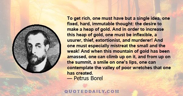 To get rich, one must have but a single idea, one fixed, hard, immutable thought: the desire to make a heap of gold. And in order to increase this heap of gold, one must be inflexible, a usurer, thief, extortionist, and 