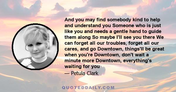 And you may find somebody kind to help and understand you Someone who is just like you and needs a gentle hand to guide them along So maybe I'll see you there We can forget all our troubles, forget all our cares, and go 