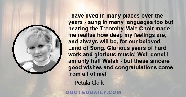 I have lived in many places over the years - sung in many languages too but hearing the Treorchy Male Choir made me realise how deep my feelings are, and always will be, for our beloved Land of Song. Glorious years of