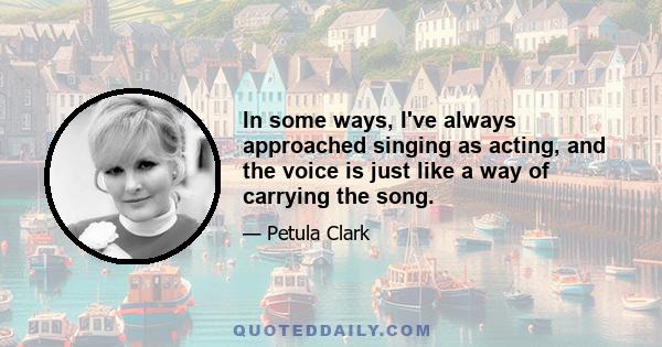 In some ways, I've always approached singing as acting, and the voice is just like a way of carrying the song.