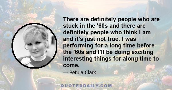 There are definitely people who are stuck in the '60s and there are definitely people who think I am and it's just not true. I was performing for a long time before the '60s and I'll be doing exciting interesting things 