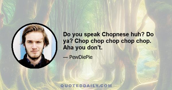 Do you speak Chopnese huh? Do ya? Chop chop chop chop chop. Aha you don't.