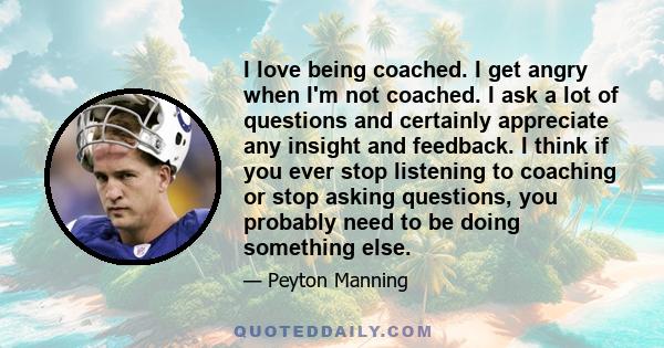 I love being coached. I get angry when I'm not coached. I ask a lot of questions and certainly appreciate any insight and feedback. I think if you ever stop listening to coaching or stop asking questions, you probably