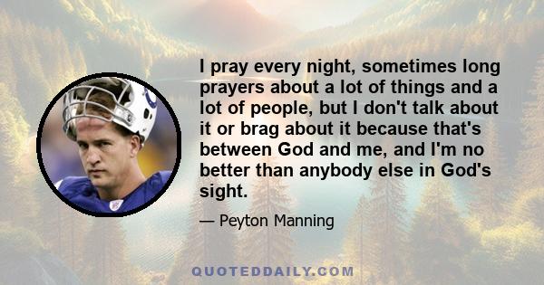 I pray every night, sometimes long prayers about a lot of things and a lot of people, but I don't talk about it or brag about it because that's between God and me, and I'm no better than anybody else in God's sight.