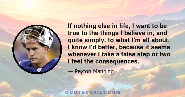 If nothing else in life, I want to be true to the things I believe in, and quite simply, to what I'm all about. I know I'd better, because it seems whenever I take a false step or two I feel the consequences.