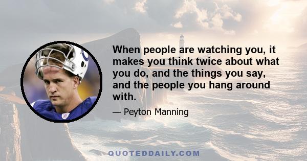 When people are watching you, it makes you think twice about what you do, and the things you say, and the people you hang around with.