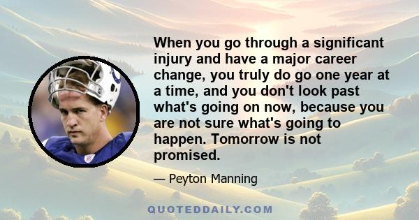 When you go through a significant injury and have a major career change, you truly do go one year at a time, and you don't look past what's going on now, because you are not sure what's going to happen. Tomorrow is not