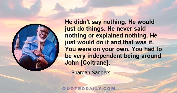 He didn't say nothing. He would just do things. He never said nothing or explained nothing. He just would do it and that was it. You were on your own. You had to be very independent being around John [Coltrane].