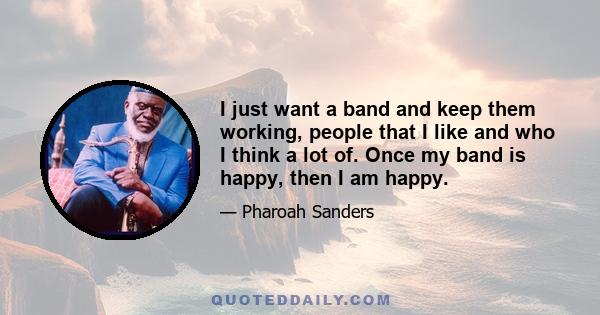 I just want a band and keep them working, people that I like and who I think a lot of. Once my band is happy, then I am happy.